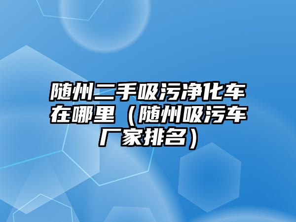 隨州二手吸污凈化車在哪里（隨州吸污車廠家排名）