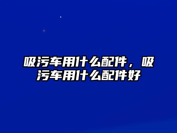 吸污車用什么配件，吸污車用什么配件好