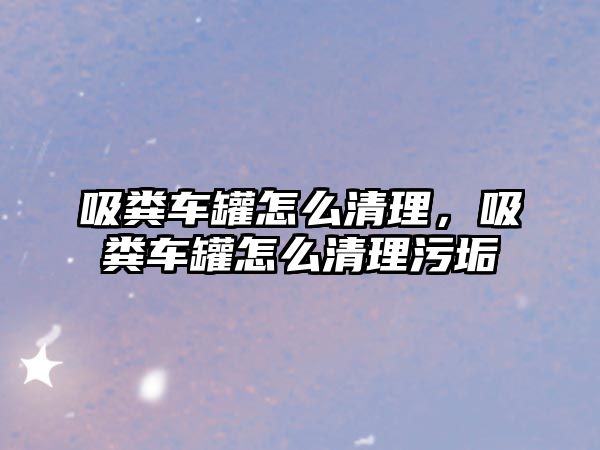 吸糞車罐怎么清理，吸糞車罐怎么清理污垢