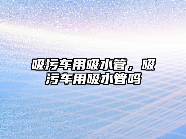 吸污車用吸水管，吸污車用吸水管嗎