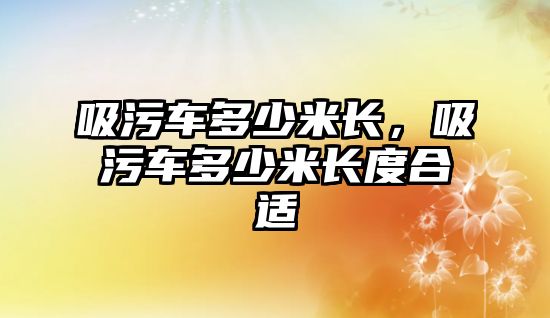 吸污車多少米長，吸污車多少米長度合適