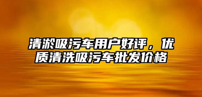 清淤吸污車用戶好評，優(yōu)質(zhì)清洗吸污車批發(fā)價格