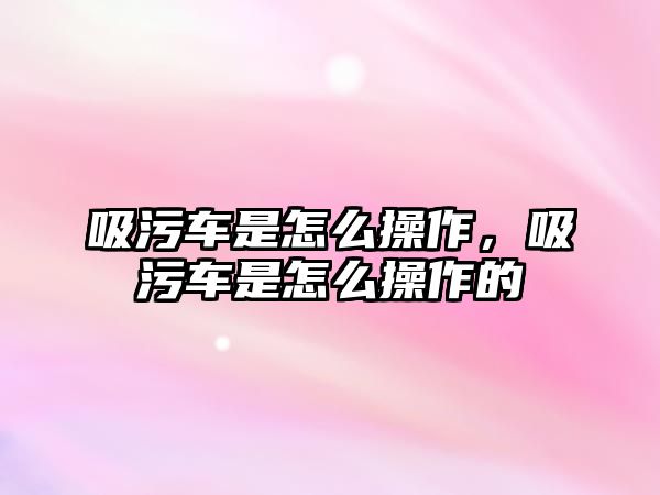 吸污車是怎么操作，吸污車是怎么操作的