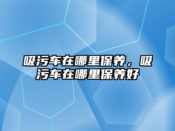 吸污車在哪里保養(yǎng)，吸污車在哪里保養(yǎng)好