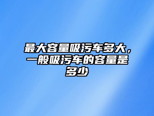 最大容量吸污車多大，一般吸污車的容量是多少