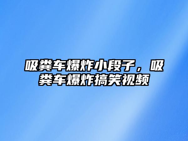 吸糞車爆炸小段子，吸糞車爆炸搞笑視頻