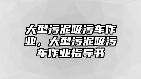 大型污泥吸污車作業(yè)，大型污泥吸污車作業(yè)指導(dǎo)書