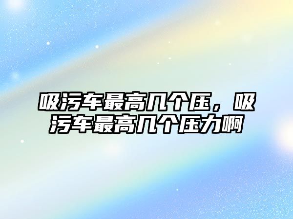 吸污車最高幾個(gè)壓，吸污車最高幾個(gè)壓力啊