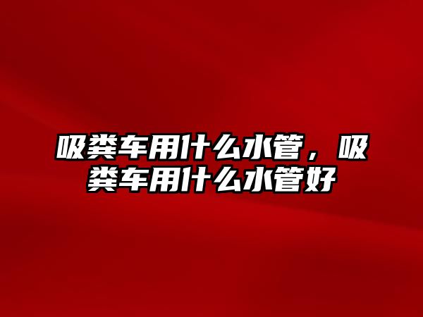 吸糞車用什么水管，吸糞車用什么水管好