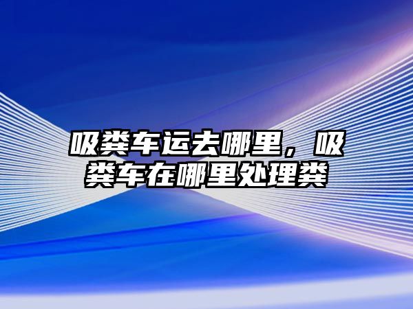 吸糞車運(yùn)去哪里，吸糞車在哪里處理糞