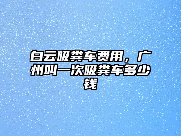 白云吸糞車費(fèi)用，廣州叫一次吸糞車多少錢