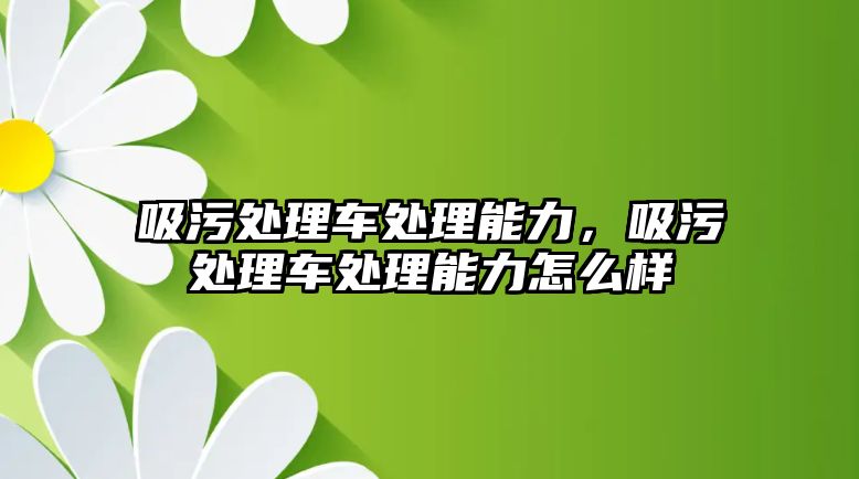 吸污處理車處理能力，吸污處理車處理能力怎么樣