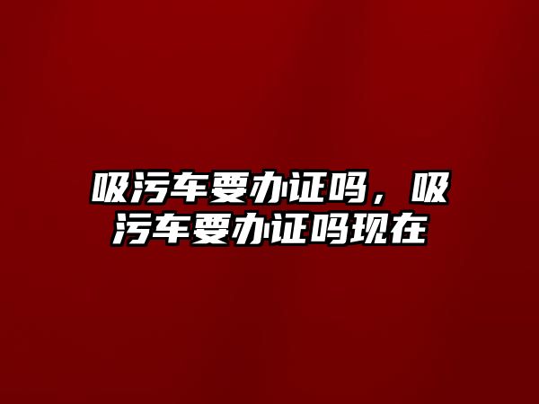 吸污車要辦證嗎，吸污車要辦證嗎現(xiàn)在