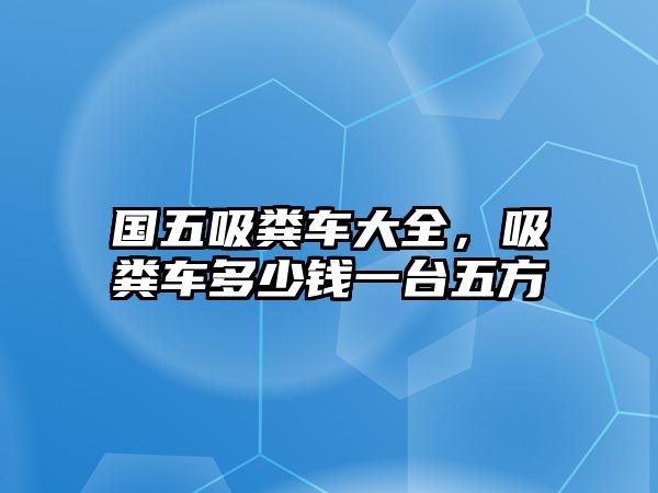 國五吸糞車大全，吸糞車多少錢一臺五方