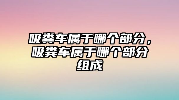 吸糞車(chē)屬于哪個(gè)部分，吸糞車(chē)屬于哪個(gè)部分組成