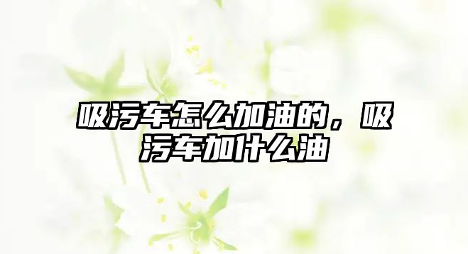 吸污車怎么加油的，吸污車加什么油