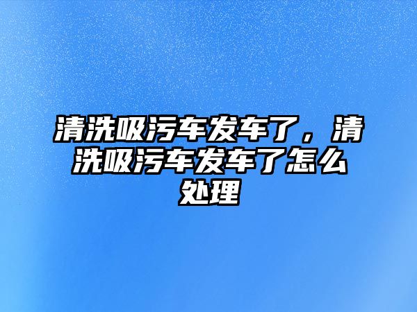 清洗吸污車發(fā)車了，清洗吸污車發(fā)車了怎么處理