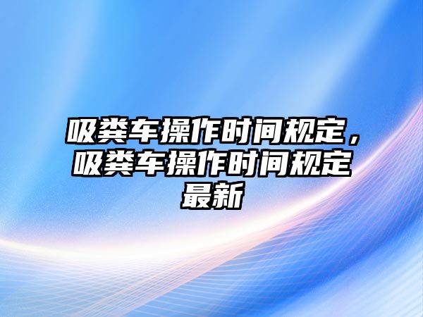 吸糞車操作時間規(guī)定，吸糞車操作時間規(guī)定最新