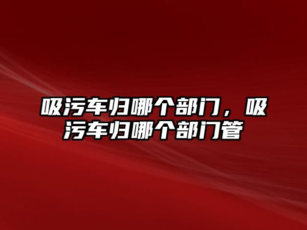 吸污車歸哪個部門，吸污車歸哪個部門管