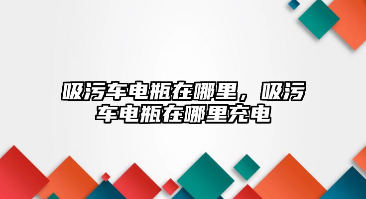 吸污車電瓶在哪里，吸污車電瓶在哪里充電