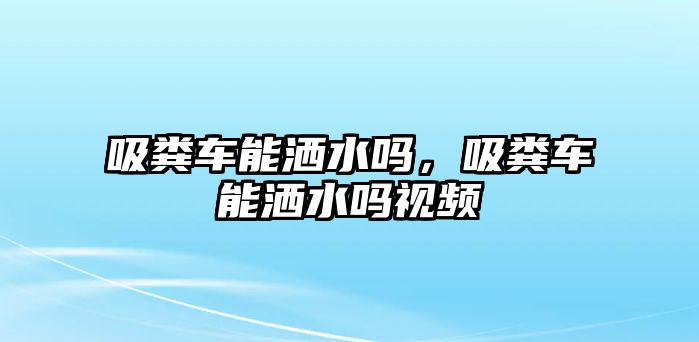 吸糞車能灑水嗎，吸糞車能灑水嗎視頻