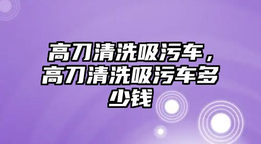 高刀清洗吸污車，高刀清洗吸污車多少錢