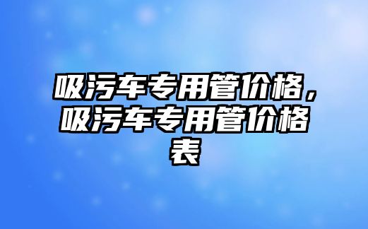 吸污車專用管價格，吸污車專用管價格表