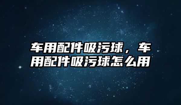 車用配件吸污球，車用配件吸污球怎么用