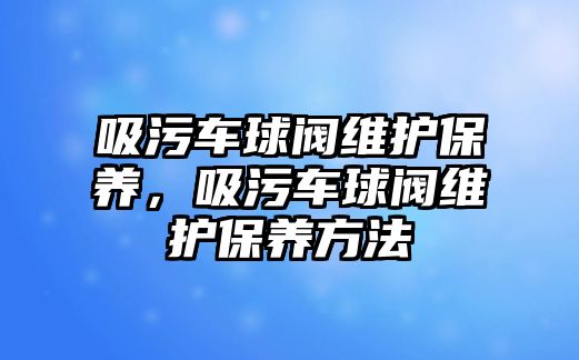 吸污車球閥維護(hù)保養(yǎng)，吸污車球閥維護(hù)保養(yǎng)方法