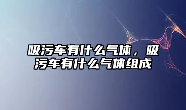 吸污車有什么氣體，吸污車有什么氣體組成