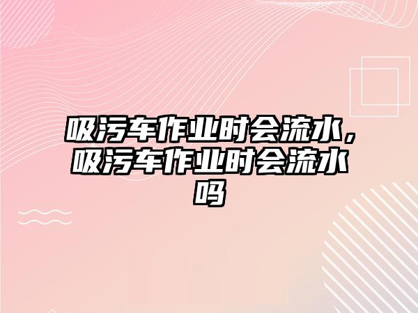 吸污車作業(yè)時(shí)會(huì)流水，吸污車作業(yè)時(shí)會(huì)流水嗎