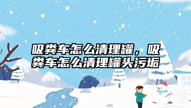 吸糞車怎么清理罐，吸糞車怎么清理罐頭污垢