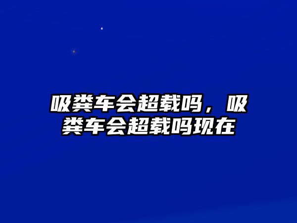 吸糞車會超載嗎，吸糞車會超載嗎現在