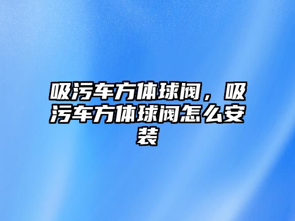 吸污車方體球閥，吸污車方體球閥怎么安裝