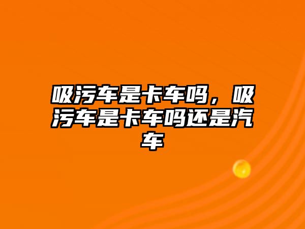 吸污車是卡車嗎，吸污車是卡車嗎還是汽車