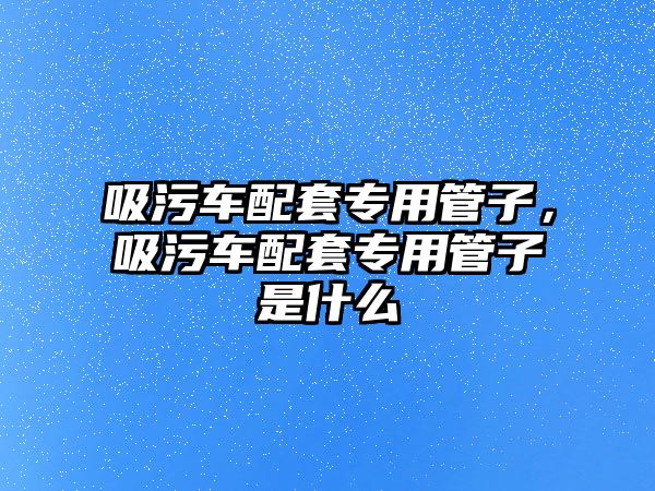 吸污車配套專用管子，吸污車配套專用管子是什么