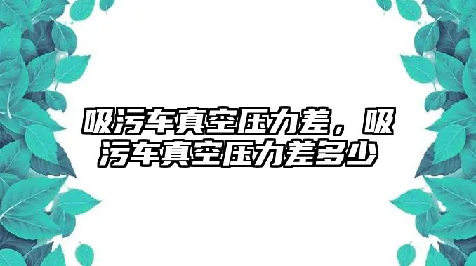 吸污車真空壓力差，吸污車真空壓力差多少