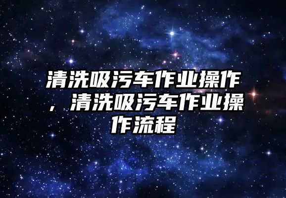 清洗吸污車作業(yè)操作，清洗吸污車作業(yè)操作流程