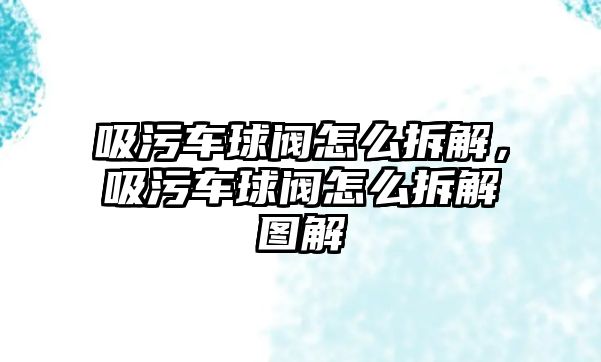 吸污車球閥怎么拆解，吸污車球閥怎么拆解圖解