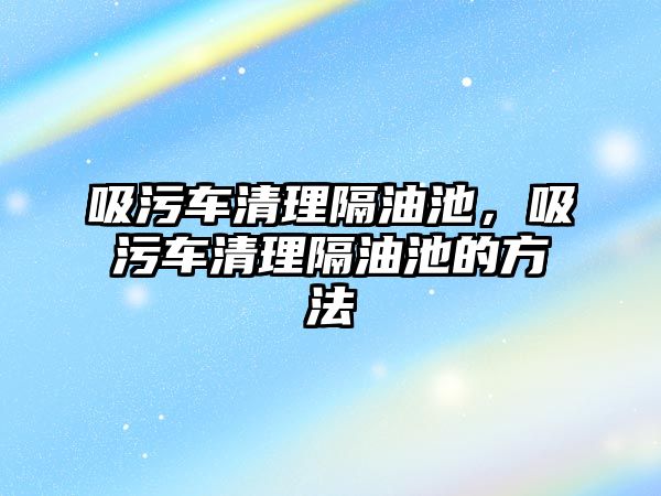 吸污車清理隔油池，吸污車清理隔油池的方法