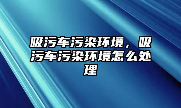 吸污車污染環(huán)境，吸污車污染環(huán)境怎么處理