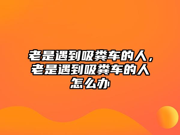 老是遇到吸糞車的人，老是遇到吸糞車的人怎么辦