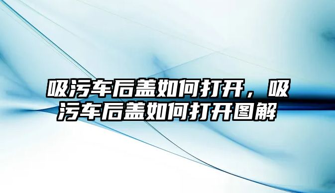 吸污車后蓋如何打開，吸污車后蓋如何打開圖解