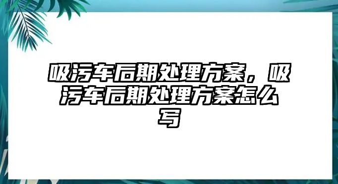 吸污車后期處理方案，吸污車后期處理方案怎么寫