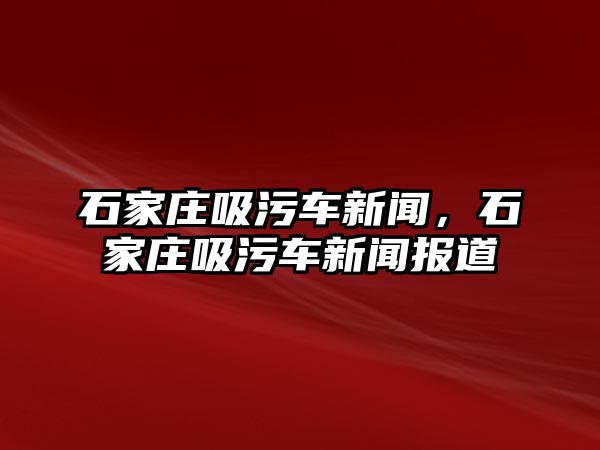 石家莊吸污車新聞，石家莊吸污車新聞報道