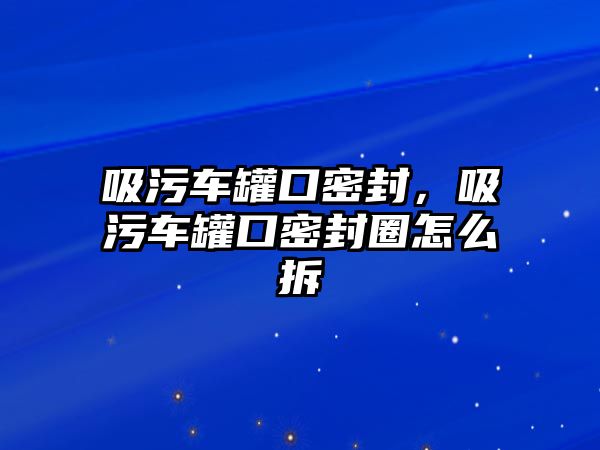 吸污車罐口密封，吸污車罐口密封圈怎么拆