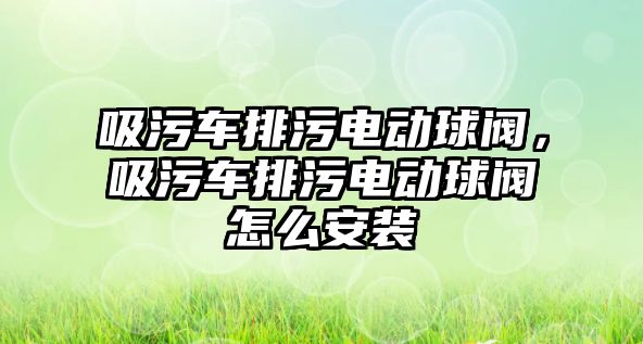 吸污車排污電動球閥，吸污車排污電動球閥怎么安裝