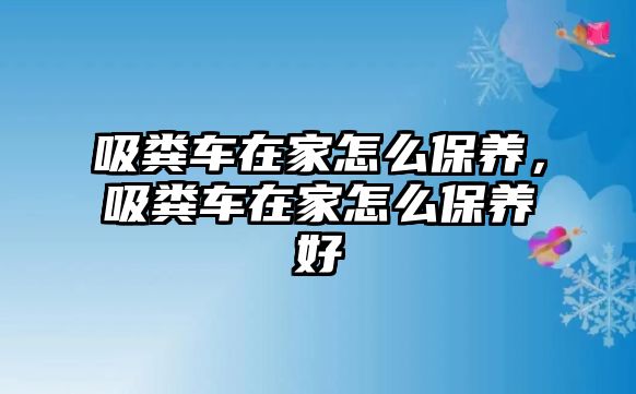 吸糞車在家怎么保養(yǎng)，吸糞車在家怎么保養(yǎng)好