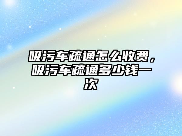 吸污車疏通怎么收費，吸污車疏通多少錢一次