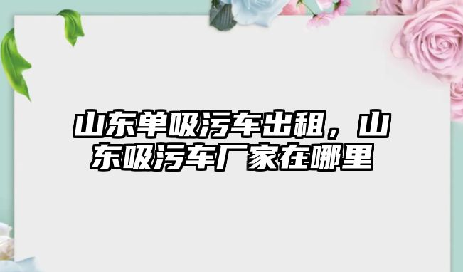 山東單吸污車出租，山東吸污車廠家在哪里